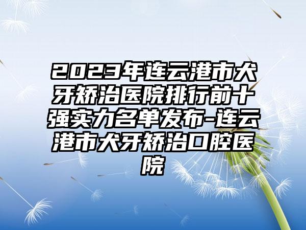2023年连云港市犬牙矫治医院排行前十强实力名单发布-连云港市犬牙矫治口腔医院