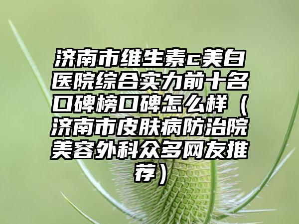 济南市维生素c美白医院综合实力前十名口碑榜口碑怎么样（济南市皮肤病防治院美容外科众多网友推荐）