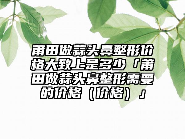 莆田做蒜头鼻整形价格大致上是多少「莆田做蒜头鼻整形需要的价格（价格）」