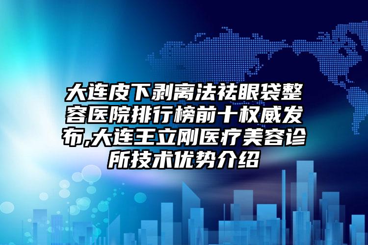 大连皮下剥离法祛眼袋整容医院排行榜前十权威发布,大连王立刚医疗美容诊所技术优势介绍