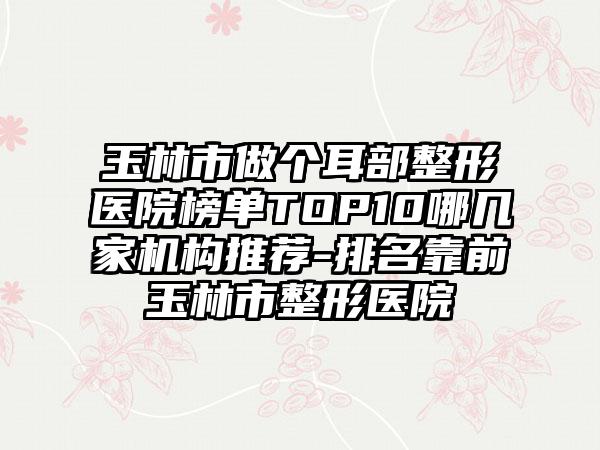 玉林市做个耳部整形医院榜单TOP10哪几家机构推荐-排名靠前玉林市整形医院