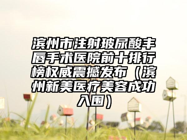 滨州市注射玻尿酸丰唇手术医院前十排行榜权威震撼发布（滨州新美医疗美容成功入围）