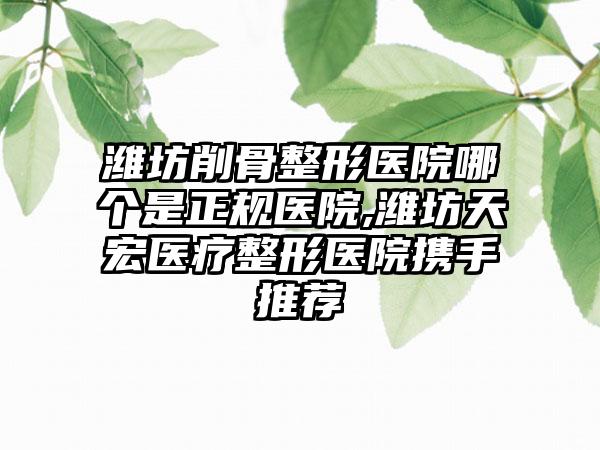 潍坊削骨整形医院哪个是正规医院,潍坊天宏医疗整形医院携手推荐