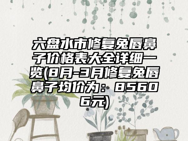 六盘水市修复兔唇鼻子价格表大全详细一览(8月-3月修复兔唇鼻子均价为：85606元)