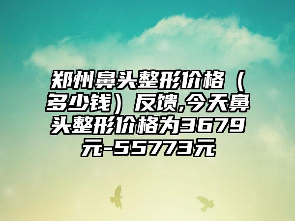 郑州鼻头整形价格（多少钱）反馈,今天鼻头整形价格为3679元-55773元