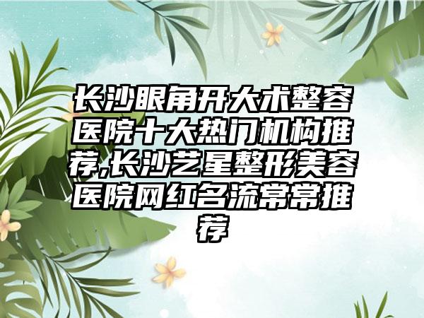 长沙眼角开大术整容医院十大热门机构推荐,长沙艺星整形美容医院网红名流常常推荐