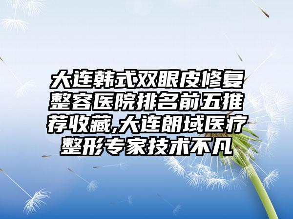 大连韩式双眼皮修复整容医院排名前五推荐收藏,大连朗域医疗整形骨干医生技术不凡