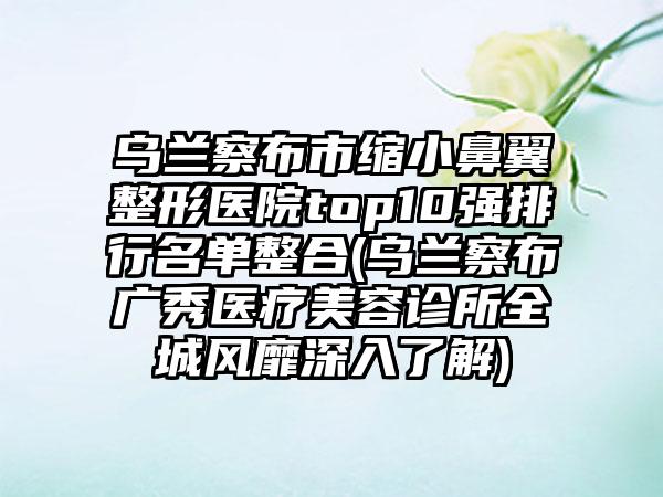 乌兰察布市缩小鼻翼整形医院top10强排行名单整合(乌兰察布广秀医疗美容诊所全城风靡深入了解)