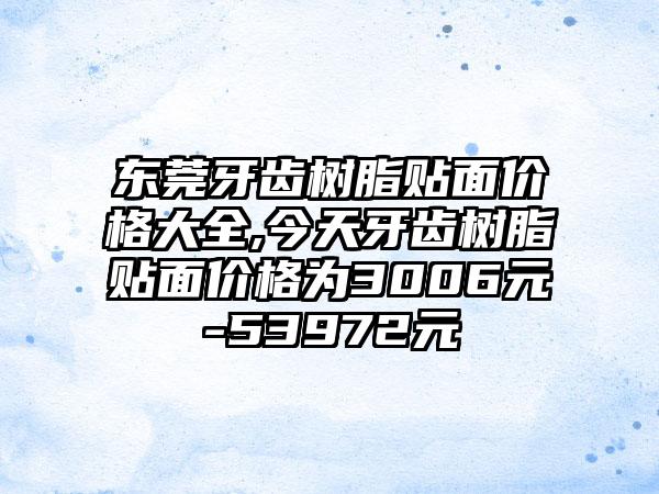 东莞牙齿树脂贴面价格大全,今天牙齿树脂贴面价格为3006元-53972元