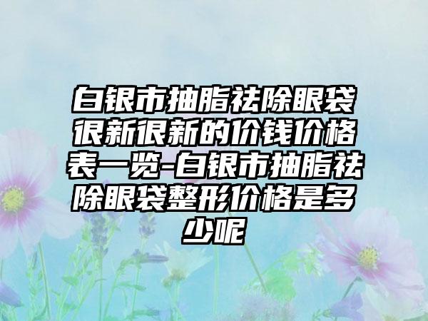 白银市抽脂祛除眼袋很新很新的价钱价格表一览-白银市抽脂祛除眼袋整形价格是多少呢