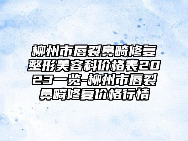 柳州市唇裂鼻畸修复整形美容科价格表2023一览-柳州市唇裂鼻畸修复价格行情