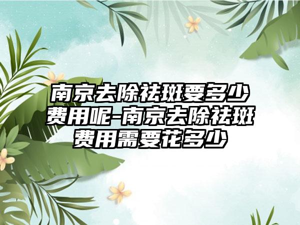 南京去除祛斑要多少费用呢-南京去除祛斑费用需要花多少