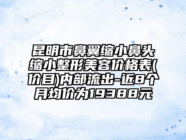 昆明市鼻翼缩小鼻头缩小整形美容价格表(价目)内部流出-近8个月均价为19388元