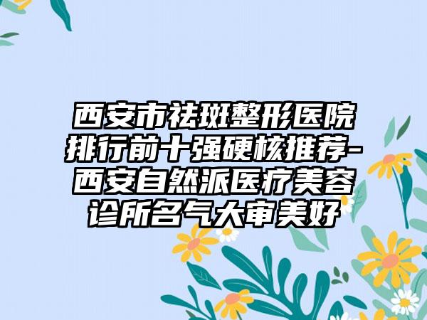 西安市祛斑整形医院排行前十强硬核推荐-西安自然派医疗美容诊所名气大审美好