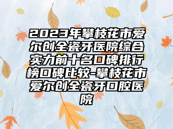 2023年攀枝花市爱尔创全瓷牙医院综合实力前十名口碑排行榜口碑比较-攀枝花市爱尔创全瓷牙口腔医院