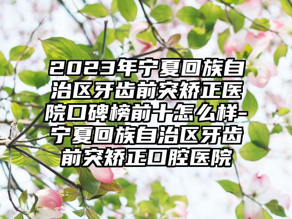 2023年宁夏回族自治区牙齿前突矫正医院口碑榜前十怎么样-宁夏回族自治区牙齿前突矫正口腔医院