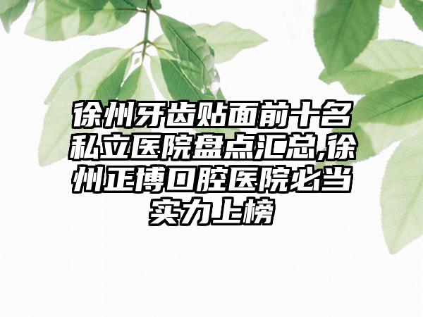 徐州牙齿贴面前十名私立医院盘点汇总,徐州正博口腔医院必当实力上榜