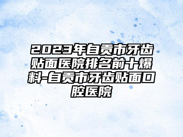 2023年自贡市牙齿贴面医院排名前十爆料-自贡市牙齿贴面口腔医院