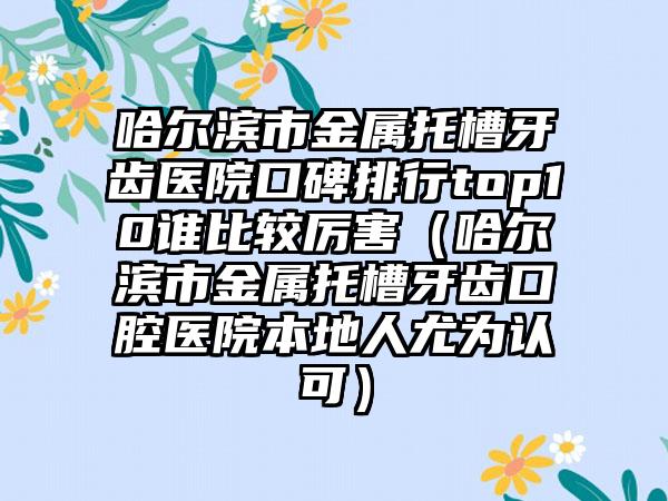 哈尔滨市金属托槽牙齿医院口碑排行top10谁比较厉害（哈尔滨市金属托槽牙齿口腔医院本地人尤为认可）