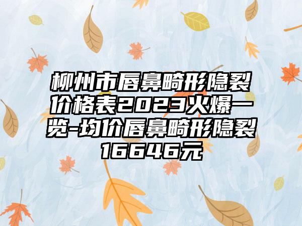 柳州市唇鼻畸形隐裂价格表2023火爆一览-均价唇鼻畸形隐裂16646元