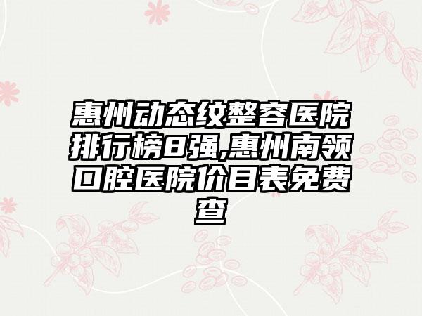 惠州动态纹整容医院排行榜8强,惠州南领口腔医院价目表免费查