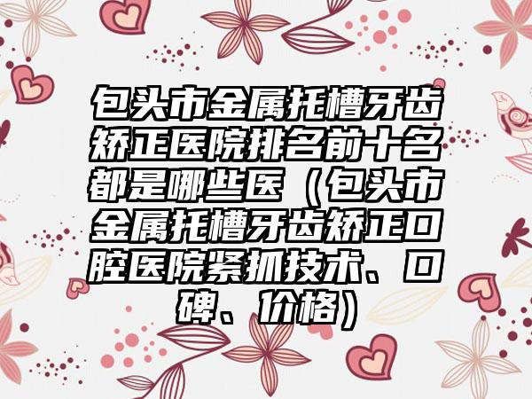 包头市金属托槽牙齿矫正医院排名前十名都是哪些医（包头市金属托槽牙齿矫正口腔医院紧抓技术、口碑、价格）