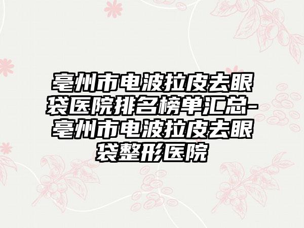 亳州市电波拉皮去眼袋医院排名榜单汇总-亳州市电波拉皮去眼袋整形医院