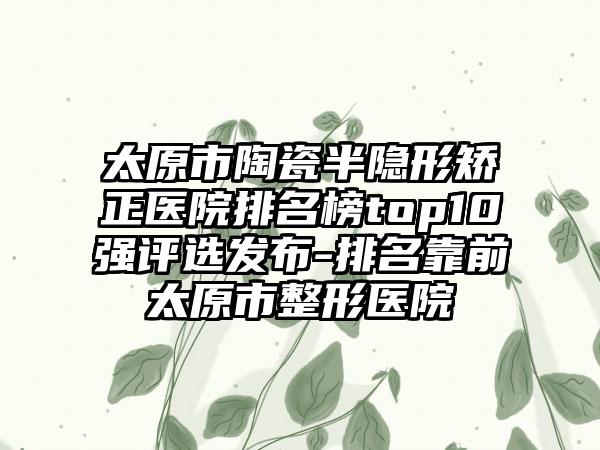 太原市陶瓷半隐形矫正医院排名榜top10强评选发布-排名靠前太原市整形医院