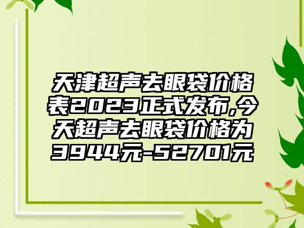 天津超声去眼袋价格表2023正式发布,今天超声去眼袋价格为3944元-52701元