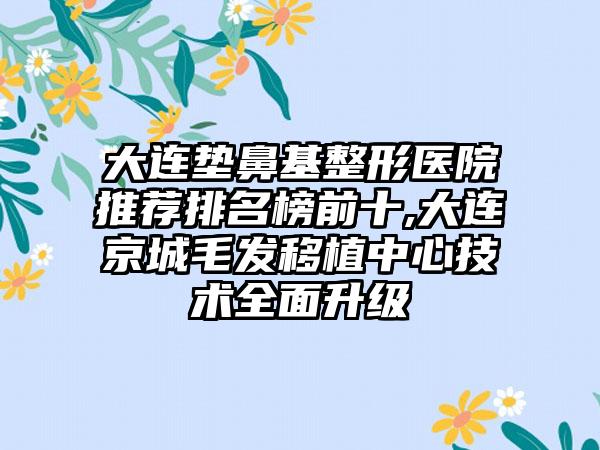 大连垫鼻基整形医院推荐排名榜前十,大连京城毛发移植中心技术多面升级