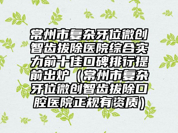 常州市复杂牙位微创智齿拔除医院综合实力前十佳口碑排行提前出炉（常州市复杂牙位微创智齿拔除口腔医院正规有资质）