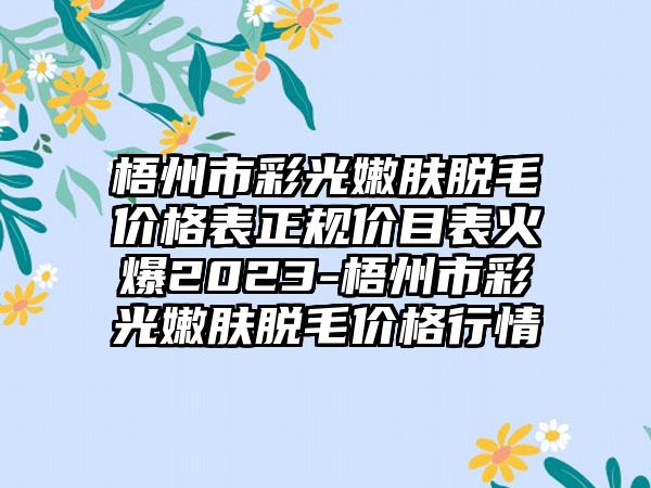 梧州市彩光嫩肤脱毛价格表正规价目表火爆2023-梧州市彩光嫩肤脱毛价格行情