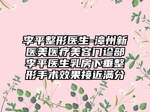 李平整形医生-漳州新医美医疗美容门诊部李平医生乳房下垂整形手术成果接近满分