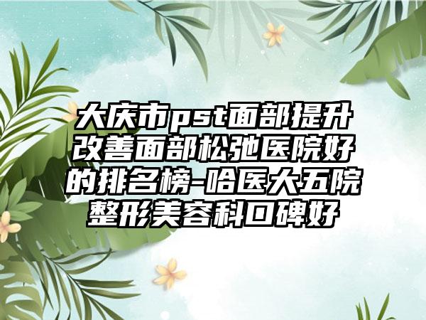 大庆市pst面部提升改善面部松弛医院好的排名榜-哈医大五院整形美容科口碑好