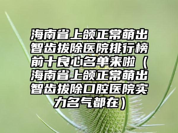 海南省上颌正常萌出智齿拔除医院排行榜前十良心名单来啦（海南省上颌正常萌出智齿拔除口腔医院实力名气都在）