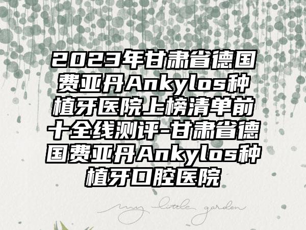 2023年甘肃省德国费亚丹Ankylos种植牙医院上榜清单前十全线测评-甘肃省德国费亚丹Ankylos种植牙口腔医院