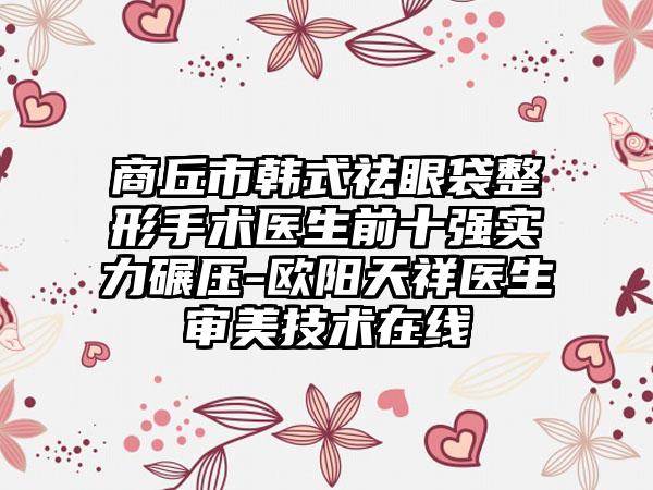 商丘市韩式祛眼袋整形手术医生前十强实力碾压-欧阳天祥医生审美技术在线