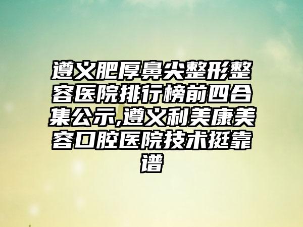 遵义肥厚鼻尖整形整容医院排行榜前四合集公示,遵义利美康美容口腔医院技术挺靠谱