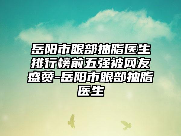 岳阳市眼部抽脂医生排行榜前五强被网友盛赞-岳阳市眼部抽脂医生