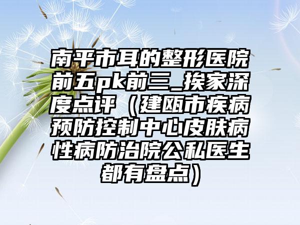 南平市耳的整形医院前五pk前三_挨家深度点评（建瓯市疾病预防控制中心皮肤病性病防治院公私医生都有盘点）