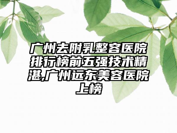 广州去附乳整容医院排行榜前五强技术不错,广州远东美容医院上榜