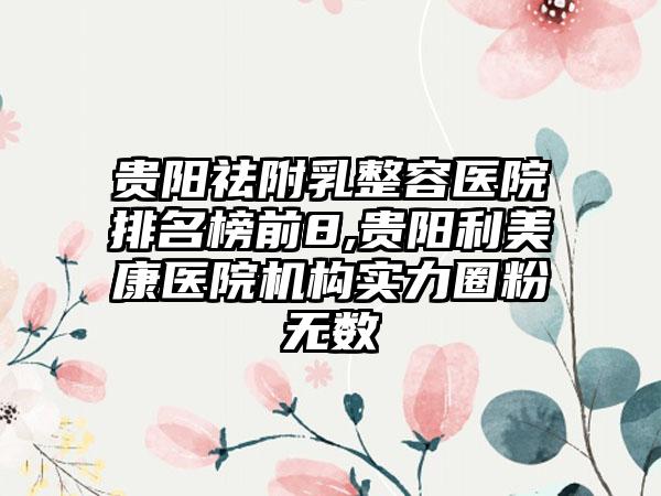 贵阳祛附乳整容医院排名榜前8,贵阳利美康医院机构实力圈粉无数