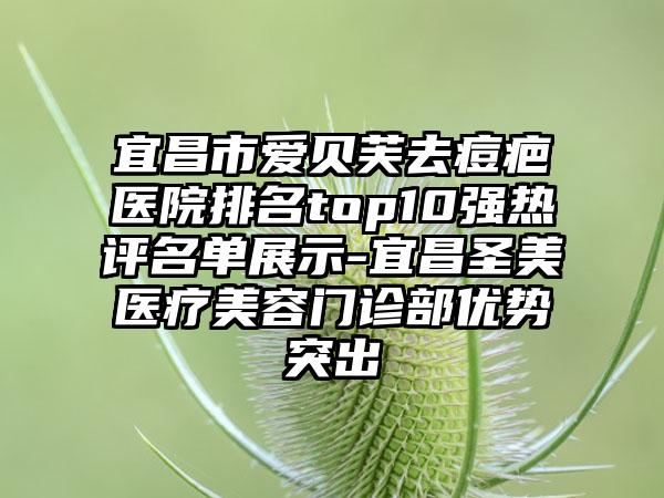 宜昌市爱贝芙去痘疤医院排名top10强热评名单展示-宜昌圣美医疗美容门诊部优势突出