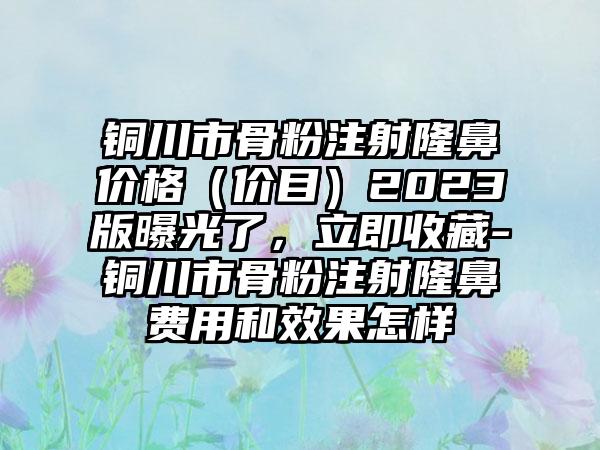 铜川市骨粉注射隆鼻价格（价目）2023版曝光了，立即收藏-铜川市骨粉注射隆鼻费用和成果怎样