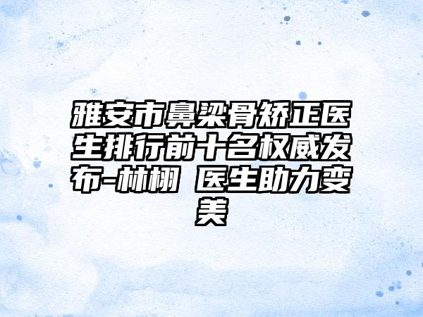 雅安市鼻梁骨矫正医生排行前十名权威发布-林栩晹医生助力变美