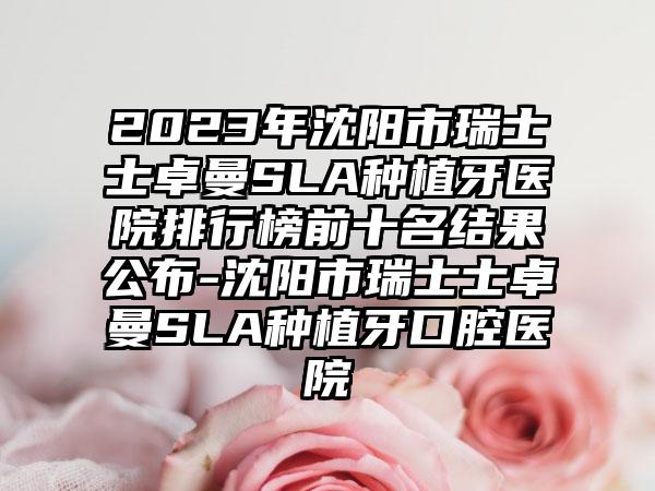 2023年沈阳市瑞士士卓曼SLA种植牙医院排行榜前十名结果公布-沈阳市瑞士士卓曼SLA种植牙口腔医院