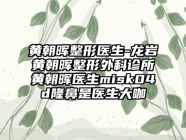 黄朝晖整形医生-龙岩黄朝晖整形外科诊所黄朝晖医生misk04d隆鼻是医生大咖