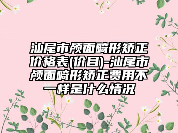 汕尾市颅面畸形矫正价格表(价目)-汕尾市颅面畸形矫正费用不一样是什么情况