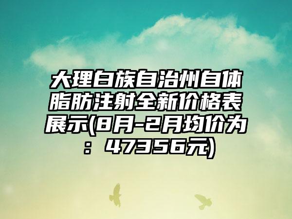 大理白族自治州自体脂肪注射全新价格表展示(8月-2月均价为：47356元)