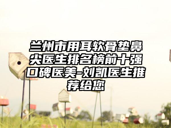 兰州市用耳软骨垫鼻尖医生排名榜前十强口碑医美-刘凯医生推荐给您